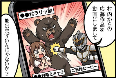 ●●村ラリッ熊が●●村萌えキャラを襲って、ご当地ヒーローが倒している動画が流れている
村内からの応募作品を動画にしまして
熊はまずいんじゃないか？
